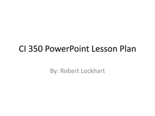 CI 350 PowerPoint Lesson Plan 
By: Robert Lockhart 
 