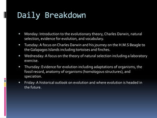 Daily Breakdown
 Monday: Introduction to the evolutionary theory, Charles Darwin, natural
selection, evidence for evolution, and vocabulary.
 Tuesday: A focus on Charles Darwin and his journey on the H.M.S Beagle to
the Galapagos Islands including tortoises and finches.
 Wednesday: A focus on the theory of natural selection including a laboratory
exercise.
 Thursday: Evidence for evolution including adaptations of organisms, the
fossil record, anatomy of organisms (homologous structures), and
speciation.
 Friday: A historical outlook on evolution and where evolution is headed in
the future.
 