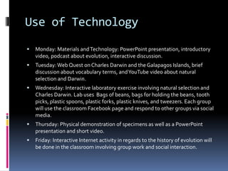 Use of Technology
 Monday: Materials andTechnology: PowerPoint presentation, introductory
video, podcast about evolution, interactive discussion.
 Tuesday: Web Quest on Charles Darwin and the Galapagos Islands, brief
discussion about vocabulary terms, andYouTube video about natural
selection and Darwin.
 Wednesday: Interactive laboratory exercise involving natural selection and
Charles Darwin. Lab uses Bags of beans, bags for holding the beans, tooth
picks, plastic spoons, plastic forks, plastic knives, and tweezers. Each group
will use the classroom Facebook page and respond to other groups via social
media.
 Thursday: Physical demonstration of specimens as well as a PowerPoint
presentation and short video.
 Friday: Interactive Internet activity in regards to the history of evolution will
be done in the classroom involving group work and social interaction.
 