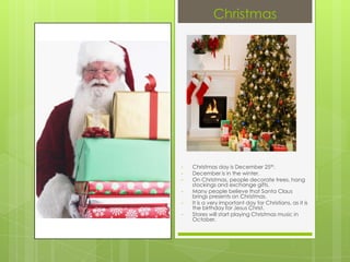 Christmas




•   Christmas day is December 25th.
•   December is in the winter.
•   On Christmas, people decorate trees, hang
    stockings and exchange gifts.
•   Many people believe that Santa Claus
    brings presents on Christmas.
•   It is a very important day for Christians, as it is
    the birthday for Jesus Christ.
•   Stores will start playing Christmas music in
    October.
 