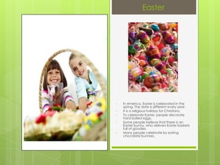 Easter




•   In America, Easter is celebrated in the
    spring. The date is different every year.
•   It is a religious holiday for Christians.
•   To celebrate Easter, people decorate
    hard boiled eggs.
•   Some people believe that there is an
    Easter bunny, who delivers Easter baskets
    full of goodies.
•   Many people celebrate by eating
    chocolate bunnies.
 