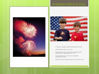 Independence Day




•   In America, people celebrate Independence day.

•   Independence day is on July 4th.

•   Independence day started with the signing of the
    Declaration of Independence in 1776.

•   Most families have a cook out to celebrate
    Independence Day.

•   Fireworks can be viewed for free in almost every town.
 