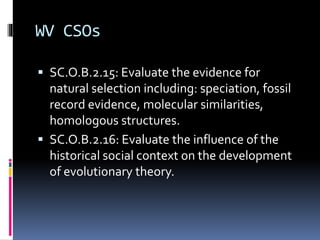 WV CSOs
 SC.O.B.2.15: Evaluate the evidence for
natural selection including: speciation, fossil
record evidence, molecular similarities,
homologous structures.
 SC.O.B.2.16: Evaluate the influence of the
historical social context on the development
of evolutionary theory.
 