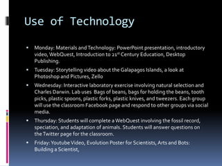 Use of Technology
 Monday: Materials andTechnology: PowerPoint presentation, introductory
video, WebQuest, Introduction to 21st Century Education, Desktop
Publishing.
 Tuesday: Storytelling video about the Galapagos Islands, a look at
Photoshop and Pictures, Zello
 Wednesday: Interactive laboratory exercise involving natural selection and
Charles Darwin. Lab uses Bags of beans, bags for holding the beans, tooth
picks, plastic spoons, plastic forks, plastic knives, and tweezers. Each group
will use the classroom Facebook page and respond to other groups via social
media.
 Thursday: Students will complete a WebQuest involving the fossil record,
speciation, and adaptation of animals. Students will answer questions on
theTwitter page for the classroom.
 Friday:YoutubeVideo, Evolution Poster for Scientists,Arts and Bots:
Building a Scientist,
 