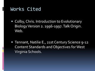 Works Cited
 Colby, Chris. Introduction to Evolutionary
BiologyVersion 2. 1996-1997.Talk Origin.
Web.
 Tennant, Natilie E., 21st Century Science 9-12
Content Standards and Objectives forWest
Virginia Schools.
 