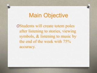 Main Objective 
OStudents will create totem poles 
after listening to stories, viewing 
symbols, & listening to music by 
the end of the week with 75% 
accuracy. 
 