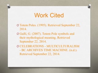 Work Cited 
O Totem Poles. (1995). Retrieved September 22, 
2014. 
O Gulli, G. (2007). Totem Pole symbols and 
their mythological meaning. Retrieved 
September 22, 2014. 
O CELEBRATIONS - MULTICULTURALISM 
- BC ARCHIVES TIME MACHINE. (n.d.). 
Retrieved September 22, 2014. 
