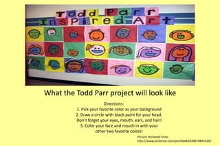 What the Todd Parr project will look like 
Directions: 
1. Pick your favorite color as your background 
2. Draw a circle with black paint for your head. 
Don’t forget your eyes, mouth, ears, and hair! 
3. Color your face and mouth in with your 
other two favorite colors! 
Picture retrieved from: 
http://www.pinterest.com/pin/46443439879895520/ 
