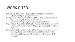 WORK CITED 
BIE. (2014). What is PBL? Retrieved from BIE (Buck Institute of 
Education): http://bie.org/about/what_pbl 
George Lucas Educational Foundation. (2014). Why Teach with Project 
Based Learning? Retrieved from Edutopia: 
http://www.edutopia.org/project-learning-introduction 
Great Schools Partnership. (2014). 21st Century Skills. Retrieved from The 
Glossary of Education Reform: http://edglossary.org/21st-century-skills/ 
Partnership for 21st Century Skills. (2011). Framework for 21st Century 
Learning. Retrieved from Partnership for 21st Century Skills: 
http://www.p21.org/storage/documents/1.__p21_framework_2- 
pager.pdf 
