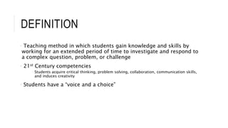 DEFINITION 
• Teaching method in which students gain knowledge and skills by 
working for an extended period of time to investigate and respond to 
a complex question, problem, or challenge 
• 21st Century competencies 
• Students acquire critical thinking, problem solving, collaboration, communication skills, 
and induces creativity 
• Students have a “voice and a choice” 
 