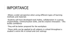 IMPORTANCE 
• Allows a wider perspective when using different types of learning 
methods and materials 
• Students will have developed work habits, collaboration in a group, 
responsibility, communication skills, and be creative innovators - this 
builds confidence 
• They will be better prepared for the workplace 
• Those skills can be applied to all subjects in school throughout a 
student’s entire life in school and civic settings 
 