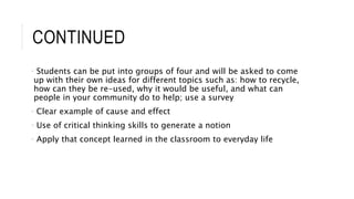 CONTINUED 
• Students can be put into groups of four and will be asked to come 
up with their own ideas for different topics such as: how to recycle, 
how can they be re-used, why it would be useful, and what can 
people in your community do to help; use a survey 
• Clear example of cause and effect 
• Use of critical thinking skills to generate a notion 
• Apply that concept learned in the classroom to everyday life 
 
