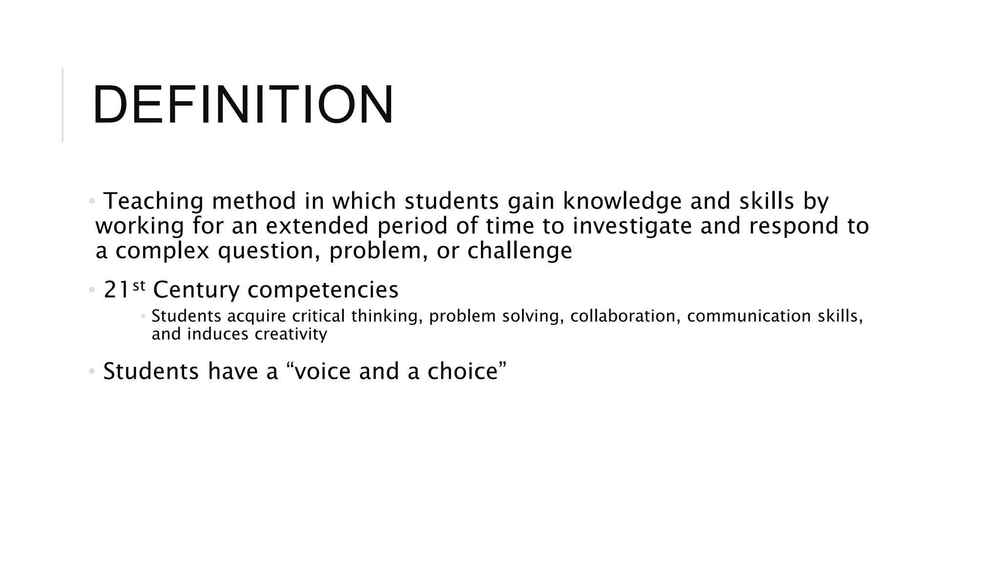 DEFINITION 
• Teaching method in which students gain knowledge and skills by 
working for an extended period of time to investigate and respond to 
a complex question, problem, or challenge 
• 21st Century competencies 
• Students acquire critical thinking, problem solving, collaboration, communication skills, 
and induces creativity 
• Students have a “voice and a choice” 
 