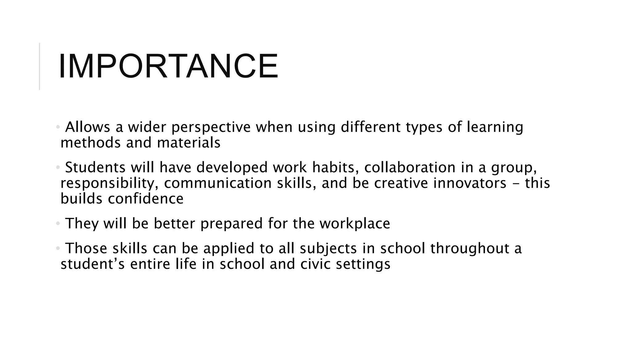 IMPORTANCE 
• Allows a wider perspective when using different types of learning 
methods and materials 
• Students will have developed work habits, collaboration in a group, 
responsibility, communication skills, and be creative innovators - this 
builds confidence 
• They will be better prepared for the workplace 
• Those skills can be applied to all subjects in school throughout a 
student’s entire life in school and civic settings 
 