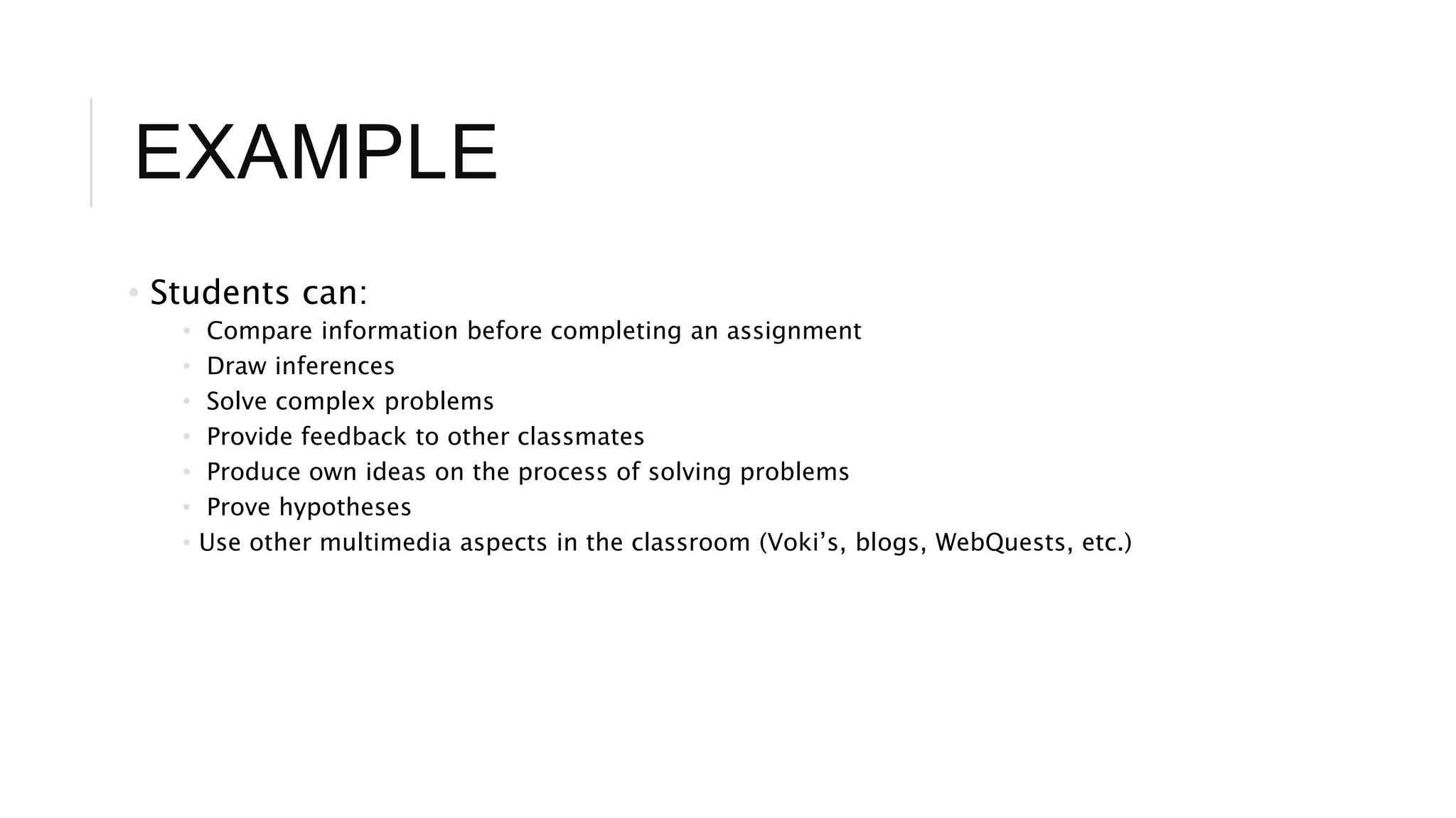 EXAMPLE 
• Students can: 
• Compare information before completing an assignment 
• Draw inferences 
• Solve complex problems 
• Provide feedback to other classmates 
• Produce own ideas on the process of solving problems 
• Prove hypotheses 
• Use other multimedia aspects in the classroom (Voki’s, blogs, WebQuests, etc.) 
 