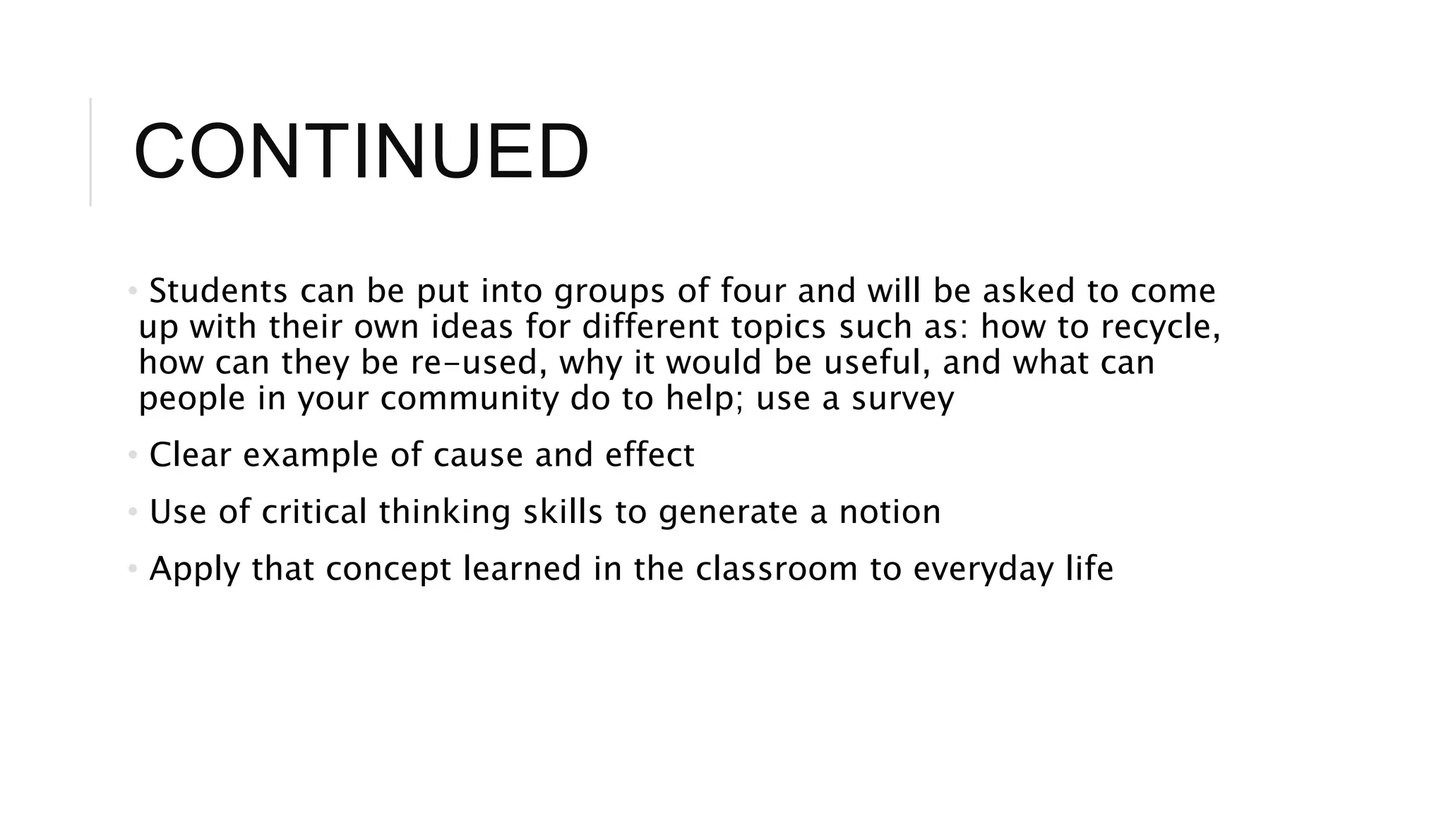 CONTINUED 
• Students can be put into groups of four and will be asked to come 
up with their own ideas for different topics such as: how to recycle, 
how can they be re-used, why it would be useful, and what can 
people in your community do to help; use a survey 
• Clear example of cause and effect 
• Use of critical thinking skills to generate a notion 
• Apply that concept learned in the classroom to everyday life 
 