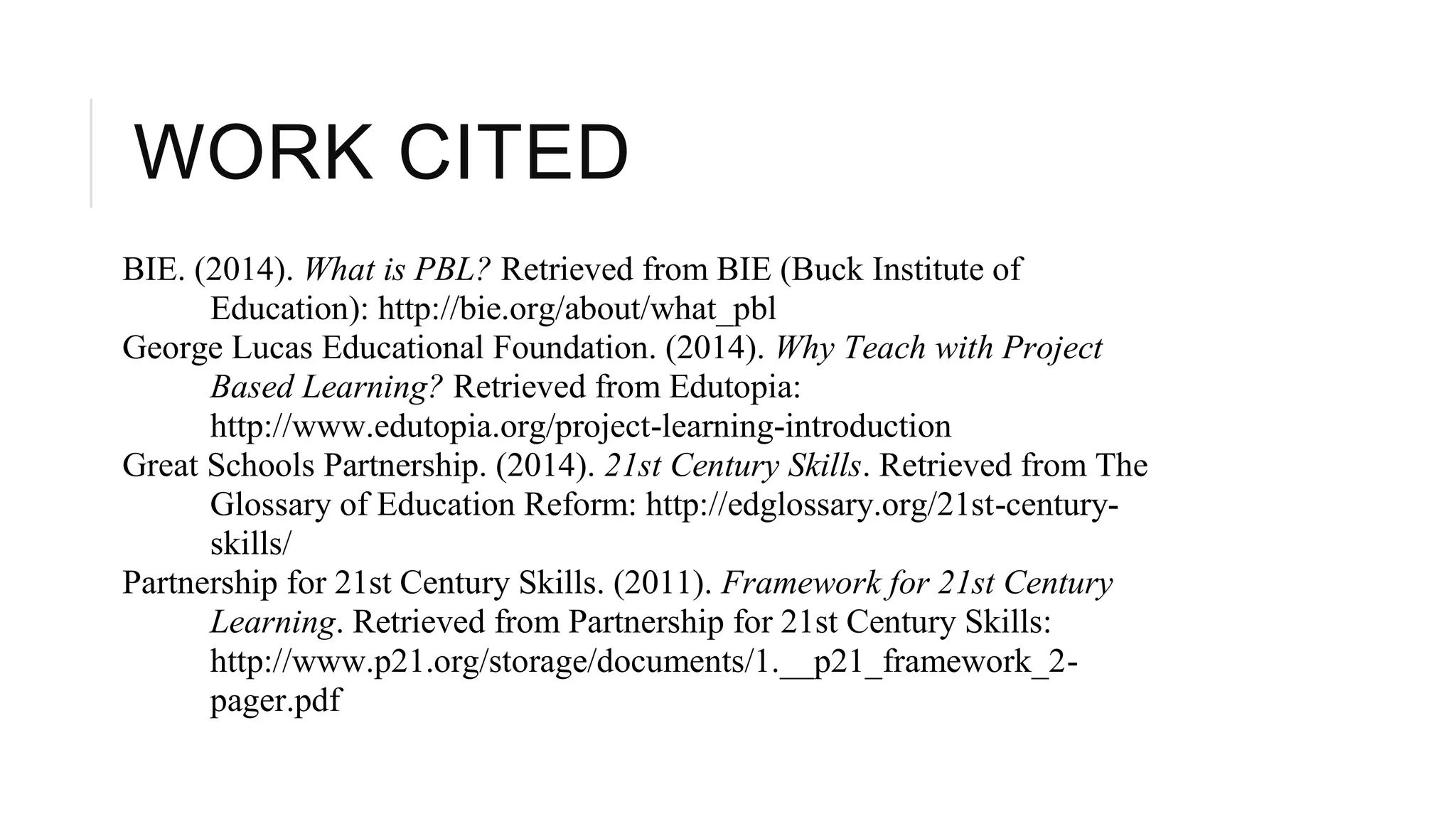 WORK CITED 
BIE. (2014). What is PBL? Retrieved from BIE (Buck Institute of 
Education): http://bie.org/about/what_pbl 
George Lucas Educational Foundation. (2014). Why Teach with Project 
Based Learning? Retrieved from Edutopia: 
http://www.edutopia.org/project-learning-introduction 
Great Schools Partnership. (2014). 21st Century Skills. Retrieved from The 
Glossary of Education Reform: http://edglossary.org/21st-century-skills/ 
Partnership for 21st Century Skills. (2011). Framework for 21st Century 
Learning. Retrieved from Partnership for 21st Century Skills: 
http://www.p21.org/storage/documents/1.__p21_framework_2- 
pager.pdf 
