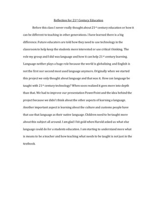 Reflection for 21st Century Education
Before this class I never really thought about 21st century education or how it
can be different to teaching in other generations. I have learned there is a big
difference. Future educators are told how they need to use technology in the
classroom to help keep the students more interested or use critical thinking. The
role my group and I did was language and how it can help 21st century learning.
Language neither plays a huge role because the world is globalizing and English is
not the first nor second most used language anymore. Originally when we started
this project we only thought about language and that was it. How can language be
taught with 21st century technology? When soon realized it goes more into depth
than that. We had to improve our presentation PowerPoint and the idea behind the
project because we didn’t think about the other aspects of learning a language.
Another important aspect is learning about the culture and customs people have
that use that language as their native language. Children need to be taught more
about this subject all around. I am glad I hit gold when Harold asked us what else
language could do for a students education. I am starting to understand more what
is means to be a teacher and how teaching what needs to be taught is not just in the
textbook.
 