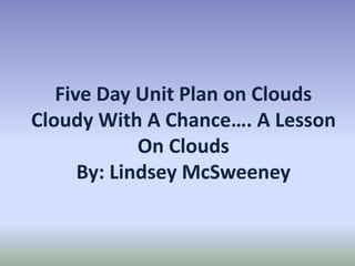 Five Day Unit Plan on Clouds
Cloudy With A Chance…. A Lesson
On Clouds
By: Lindsey McSweeney
 