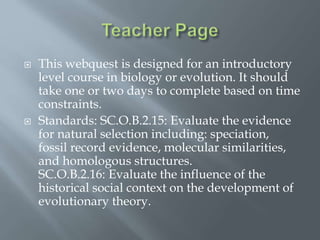  This webquest is designed for an introductory
level course in biology or evolution. It should
take one or two days to complete based on time
constraints.
 Standards: SC.O.B.2.15: Evaluate the evidence
for natural selection including: speciation,
fossil record evidence, molecular similarities,
and homologous structures.
SC.O.B.2.16: Evaluate the influence of the
historical social context on the development of
evolutionary theory.
 