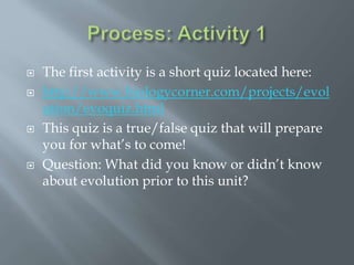  The first activity is a short quiz located here:
 http://www.biologycorner.com/projects/evol
ution/evoquiz.html
 This quiz is a true/false quiz that will prepare
you for what’s to come!
 Question: What did you know or didn’t know
about evolution prior to this unit?
 