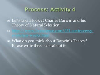  Let’s take a look at Charles Darwin and his
Theory of Natural Selection:
 http://www.livescience.com/474-controversy-
evolution-works.html
 What do you think about Darwin’s Theory?
Please write three facts about it.
 