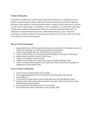 Twitter in Education:
In Education, Twitter can be used for many things. In the classroom it is important to involve
students in expressing their opinions effectively. Students using Twitter can follow educators,
principals, other students, or just their general interests. In today's society where nearly everyone
is a part of social networking, it is important to relate to students in a way that they would enjoy.
Twitter can be used for sharing opinions effectively as was for mentioned because they can
participate in virtual classroom discussions, collaboration on projects, have a classroom
community, and allows students to write and express themselves in a fun way. All in all, Twitter
can be used as a useful tool in education.

Pros of Twitter in Education:
1. being limited to just 140 characters really focuses the attention, it's developed its own sort
of discursive grammar set, requiring a great deal of summarizing
2. twitter connects people that one would not have met otherwise
3. twitter can keep track of a conversation that the students are having on a certain topic
4. makes teachers available even after school hours
5. connects our students to the real world
6. students who normally won’t speak up in class can speak up through twitter
7. twitter is a resource that educators can actually post lecture notes or give reminders on
making sure to bring certain items
Cons of Twitter in Education:
1.
2.
3.
4.
5.

twitter can be too distracting for some students
the message being posted will only be picked up by the people in the network
can be addictive
if not used by the right person could actually take away from the education value
teachers using twitter can be asked a question at any time which mean students can be
intruding into your personal life
6. allows much faster spreading of rumors in the school
7. the 140 characters count could lead to worse grammar skills

 