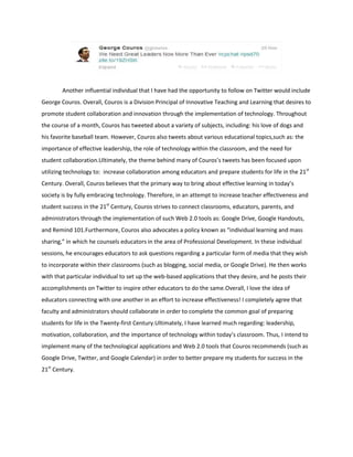 Another influential individual that I have had the opportunity to follow on Twitter would include
George Couros. Overall, Couros is a Division Principal of Innovative Teaching and Learning that desires to
promote student collaboration and innovation through the implementation of technology. Throughout
the course of a month, Couros has tweeted about a variety of subjects, including: his love of dogs and
his favorite baseball team. However, Couros also tweets about various educational topics,such as: the
importance of effective leadership, the role of technology within the classroom, and the need for
student collaboration.Ultimately, the theme behind many of Couros’s tweets has been focused upon
utilizing technology to: increase collaboration among educators and prepare students for life in the 21st
Century. Overall, Couros believes that the primary way to bring about effective learning in today’s
society is by fully embracing technology. Therefore, in an attempt to increase teacher effectiveness and
student success in the 21st Century, Couros strives to connect classrooms, educators, parents, and
administrators through the implementation of such Web 2.0 tools as: Google Drive, Google Handouts,
and Remind 101.Furthermore, Couros also advocates a policy known as “individual learning and mass
sharing,” in which he counsels educators in the area of Professional Development. In these individual
sessions, he encourages educators to ask questions regarding a particular form of media that they wish
to incorporate within their classrooms (such as blogging, social media, or Google Drive). He then works
with that particular individual to set up the web-based applications that they desire, and he posts their
accomplishments on Twitter to inspire other educators to do the same.Overall, I love the idea of
educators connecting with one another in an effort to increase effectiveness! I completely agree that
faculty and administrators should collaborate in order to complete the common goal of preparing
students for life in the Twenty-first Century.Ultimately, I have learned much regarding: leadership,
motivation, collaboration, and the importance of technology within today’s classroom. Thus, I intend to
implement many of the technological applications and Web 2.0 tools that Couros recommends (such as
Google Drive, Twitter, and Google Calendar) in order to better prepare my students for success in the
21st Century.

 