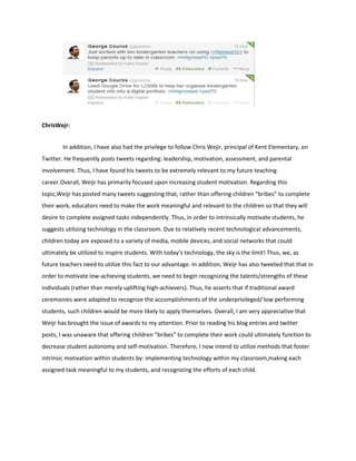 ChrisWejr:
In addition, I have also had the privilege to follow Chris Wejir, principal of Kent Elementary, on
Twitter. He frequently posts tweets regarding: leadership, motivation, assessment, and parental
involvement. Thus, I have found his tweets to be extremely relevant to my future teaching
career.Overall, Weijr has primarily focused upon increasing student motivation. Regarding this
topic,Weijr has posted many tweets suggesting that, rather than offering children “bribes” to complete
their work, educators need to make the work meaningful and relevant to the children so that they will
desire to complete assigned tasks independently. Thus, in order to intrinsically motivate students, he
suggests utilizing technology in the classroom. Due to relatively recent technological advancements,
children today are exposed to a variety of media, mobile devices, and social networks that could
ultimately be utilized to inspire students. With today’s technology, the sky is the limit! Thus, we, as
future teachers need to utilize this fact to our advantage. In addition, Weijr has also tweeted that that in
order to motivate low-achieving students, we need to begin recognizing the talents/strengths of these
individuals (rather than merely uplifting high-achievers). Thus, he asserts that if traditional award
ceremonies were adapted to recognize the accomplishments of the underprivileged/ low performing
students, such children would be more likely to apply themselves. Overall, I am very appreciative that
Weijr has brought the issue of awards to my attention. Prior to reading his blog entries and twitter
posts, I was unaware that offering children “bribes” to complete their work could ultimately function to
decrease student autonomy and self-motivation. Therefore, I now intend to utilize methods that foster
intrinsic motivation within students by: implementing technology within my classroom,making each
assigned task meaningful to my students, and recognizing the efforts of each child.

 