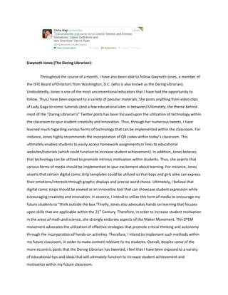 Gwyneth Jones (The Daring Librarian):
Throughout the course of a month, I have also been able to follow Gwyneth Jones, a member of
the ISTE Board of Directors from Washington, D.C. (who is also known as the Daring Librarian).
Undoubtedly, Jones is one of the most unconventional educators that I have had the opportunity to
follow. Thus,I have been exposed to a variety of peculiar materials. She posts anything from video clips
of Lady Gaga to comic tutorials (and a few educational sites in between)!Ultimately, the theme behind
most of the “Daring Librarian’s” Twitter posts has been focused upon the utilization of technology within
the classroom to spur student creativity and innovation. Thus, through her numerous tweets, I have
learned much regarding various forms of technology that can be implemented within the classroom. For
instance, Jones highly recommends the incorporation of QR codes within today’s classroom. This
ultimately enables students to easily access homework assignments or links to educational
websites/tutorials (which could function to increase student achievement). In addition, Jones believes
that technology can be utilized to promote intrinsic motivation within students. Thus, she asserts that
various forms of media should be implemented to spur excitement about learning. For instance, Jones
asserts that certain digital comic strip templates could be utilized so that boys and girls alike can express
their emotions/interests through graphic displays and precise word choice. Ultimately, I believe that
digital comic strips should be viewed as an innovative tool that can showcase student expression while
encouraging creativity and innovation. In essence, I intend to utilize this form of media to encourage my
future students to “think outside the box.”Finally, Jones also advocates hands-on learning that focuses
upon skills that are applicable within the 21st Century. Therefore, in order to increase student motivation
in the areas of math and science, she strongly endorses aspects of the Maker Movement. This STEM
movement advocates the utilization of effective strategies that promote critical thinking and autonomy
through the incorporation of hands-on activities. Therefore, I intend to implement such methods within
my future classroom, in order to make content relevant to my students. Overall, despite some of the
more eccentric posts that the Daring Librarian has tweeted, I feel that I have been exposed to a variety
of educational tips and ideas that will ultimately function to increase student achievement and
motivation within my future classroom.

 