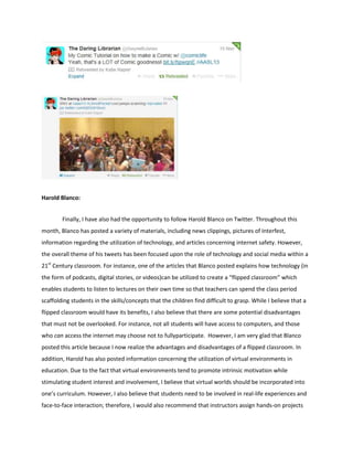 Harold Blanco:
Finally, I have also had the opportunity to follow Harold Blanco on Twitter. Throughout this
month, Blanco has posted a variety of materials, including news clippings, pictures of Interfest,
information regarding the utilization of technology, and articles concerning internet safety. However,
the overall theme of his tweets has been focused upon the role of technology and social media within a
21st Century classroom. For instance, one of the articles that Blanco posted explains how technology (in
the form of podcasts, digital stories, or videos)can be utilized to create a “flipped classroom” which
enables students to listen to lectures on their own time so that teachers can spend the class period
scaffolding students in the skills/concepts that the children find difficult to grasp. While I believe that a
flipped classroom would have its benefits, I also believe that there are some potential disadvantages
that must not be overlooked. For instance, not all students will have access to computers, and those
who can access the internet may choose not to fullyparticipate. However, I am very glad that Blanco
posted this article because I now realize the advantages and disadvantages of a flipped classroom. In
addition, Harold has also posted information concerning the utilization of virtual environments in
education. Due to the fact that virtual environments tend to promote intrinsic motivation while
stimulating student interest and involvement, I believe that virtual worlds should be incorporated into
one’s curriculum. However, I also believe that students need to be involved in real-life experiences and
face-to-face interaction; therefore, I would also recommend that instructors assign hands-on projects

 