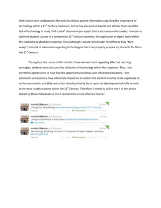 that involve peer collaboration.Not only has Blanco posted information regarding the importance of
technology within a 21st Century classroom, but he has also posted tweets and articles that reveal the
lack of technology in many “old school” classrooms(an aspect that is extremely unfortunate). In order to
optimize student success in a competitive 21st Century economy, the application of digital tools within
the classroom is absolutely essential. Thus (although I would not consider myself to be fully “techsavvy”), I intend to learn more regarding technologyso that I can properly prepare my students for life in
the 21st Century.
Throughout the course of this month, I have learned much regarding effective teaching
strategies, student motivation,and the utilization of technology within the classroom. Thus, I am
extremely appreciative to have had the opportunity to follow such influential educators. Their
comments and opinions have ultimately helped me to realize that content must be made applicable to
my future students and that instruction should primarily focus upon the development of skills in order
to increase student success within the 21st Century. Therefore, I intend to utilize much of the advice
shared by these individuals so that I can become a truly effective teacher.

 