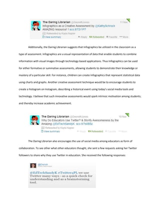 Additionally, the Daring Librarian suggests that Infographics be utilized in the classroom as a
type of assessment. Infographics are a visual representation of data that enable students to combine
information with visual images through technology-based applications. Thus Infographics can be used
for either formative or summative assessments, allowing students to demonstrate their knowledge or
mastery of a particular skill. For instance, children can create Infographics that represent statistical data
using charts and graphs. Another creative assessment technique would be to encourage students to
create a histogram on Instagram, describing a historical event using today’s social media tools and
technology. I believe that such innovative assessments would spark intrinsic motivation among students;
and thereby increase academic achievement.

The Daring Librarian also encourages the use of social media among educators as form of
collaboration. To see other what other educators thought, she sent a few requests asking her Twitter
followers to share why they use Twitter in education. She received the following responses:

 