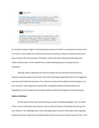 As I read these tweets, I began to see the potential ways to use Twitter as an educational resource. One
such reason is that it allows for increased connectivity and sharing, creating a community of educators
who are able to offer tips and advice. Previously, I had no idea of the educational advantages that
Twitter could provide or of the network that it created allowing educators to collaborate and
correspond.
Although I did not appreciate the numerous tweets of trivial information that the Daring
Librarian constantly posted, I have found many of the technological applications that she has suggested
to be very useful within the classroom. Thus I plan to use many of these ideas for future projects in my
own curriculum. Such assignments could include: creating educational comics/animations and
Infographics or even histograms to encourage student involvement throughout the learning process.
Stephany Madlinger:
The last educator that I have been following on Twitter is Stephany Madlinger. She is a mother
of four, a former elementary school teacher, and currently the Director of Teaching and Learning in St.
Louis, Missouri. Mrs. Madlinger posts many meaningful quotes as well as interesting articles regarding
character education, leadership, technology implementation, and various teacher resources. Thus, it has

 