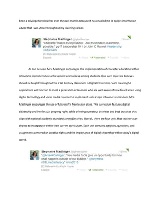 been a privilege to follow her over the past month,because it has enabled me to collect information
advice that I will utilize throughout my teaching career.

As can be seen, Mrs. Madlinger encourages the implementation of character education within
schools to promote future achievement and success among students. One such topic she believes
should be taught throughout the 21at Century classroom is Digital Citizenship. Such meaningful
applications will function to mold a generation of learners who are well aware of how to act when using
digital technology and social media. In order to implement such a topic into one’s curriculum, Mrs.
Madlinger encourages the use of Microsoft’s free lesson plans. This curriculum features digital
citizenship and intellectual property rights while offering numerous activities and best practices that
align with national academic standards and objectives. Overall, there are four units that teachers can
choose to incorporate within their current curriculum. Each unit contains activities, questions, and
assignments centered on creative rights and the importance of digital citizenship within today’s digital
world.

 