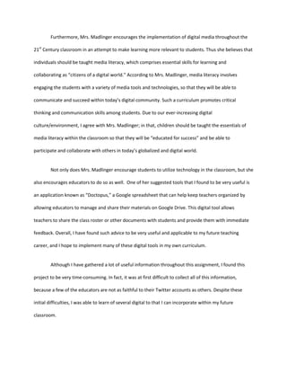 Furthermore, Mrs. Madlinger encourages the implementation of digital media throughout the
21st Century classroom in an attempt to make learning more relevant to students. Thus she believes that
individuals should be taught media literacy, which comprises essential skills for learning and
collaborating as “citizens of a digital world.” According to Mrs. Madlinger, media literacy involves
engaging the students with a variety of media tools and technologies, so that they will be able to
communicate and succeed within today’s digital community. Such a curriculum promotes critical
thinking and communication skills among students. Due to our ever-increasing digital
culture/environment, I agree with Mrs. Madlinger; in that, children should be taught the essentials of
media literacy within the classroom so that they will be “educated for success” and be able to
participate and collaborate with others in today’s globalized and digital world.

Not only does Mrs. Madlinger encourage students to utilize technology in the classroom, but she
also encourages educators to do so as well. One of her suggested tools that I found to be very useful is
an application known as “Doctopus,” a Google spreadsheet that can help keep teachers organized by
allowing educators to manage and share their materials on Google Drive. This digital tool allows
teachers to share the class roster or other documents with students and provide them with immediate
feedback. Overall, I have found such advice to be very useful and applicable to my future teaching
career, and I hope to implement many of these digital tools in my own curriculum.

Although I have gathered a lot of useful information throughout this assignment, I found this
project to be very time-consuming. In fact, it was at first difficult to collect all of this information,
because a few of the educators are not as faithful to their Twitter accounts as others. Despite these
initial difficulties, I was able to learn of several digital to that I can incorporate within my future
classroom.

 