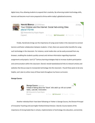digital story; thus allowing students to expand their creativity. By enhancing student technology skills,
learners will become much more prepared to thrive within today’s globalized economy.

Finally, Harold also brings out the importance of using social media in the classroom to connect
learners and foster collaboration between students. In fact, there are several other benefits for using
such technology in the classroom. For instance, social media sites can be easily accessed from any
browser, enabling the students quickly connect and retrieve information regarding important
assignments and projects. Such 21st Century learning strategies help to increase student participation
and communication within the classroom. Overall, Harold tweetedseveral links to relevant articles and
websites that discuss ways to incorporate technology into the classroom. I found these posts to be very
helpful, and I plan to utilize many of these tools throughout my future curriculum.

George Couros:

Another individual that I have been following on Twitter is George Couros, the Division Principal
of Innovative Teaching and Learningfor Parkland School Division. Overall, Couros tweets of the
importance of strong leadership in schools, implementation of technology into education, connectivity

 