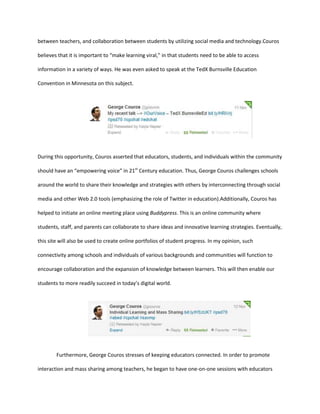 between teachers, and collaboration between students by utilizing social media and technology.Couros
believes that it is important to “make learning viral,” in that students need to be able to access
information in a variety of ways. He was even asked to speak at the TedX Burnsville Education
Convention in Minnesota on this subject.

During this opportunity, Couros asserted that educators, students, and individuals within the community
should have an “empowering voice” in 21st Century education. Thus, George Couros challenges schools
around the world to share their knowledge and strategies with others by interconnecting through social
media and other Web 2.0 tools (emphasizing the role of Twitter in education).Additionally, Couros has
helped to initiate an online meeting place using Buddypress. This is an online community where
students, staff, and parents can collaborate to share ideas and innovative learning strategies. Eventually,
this site will also be used to create online portfolios of student progress. In my opinion, such
connectivity among schools and individuals of various backgrounds and communities will function to
encourage collaboration and the expansion of knowledge between learners. This will then enable our
students to more readily succeed in today’s digital world.

Furthermore, George Couros stresses of keeping educators connected. In order to promote
interaction and mass sharing among teachers, he began to have one-on-one sessions with educators

 