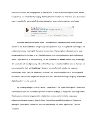 from various schools, encouraging them to ask questions or share material through Facebook, Twitter,
Google Drive, and email; thereby keeping the lines of communication and innovation open. Such media
makes it possible for teachers to find solutions to various issues or to simply share novel ideas.

As can be seen from the above tweet, Couros expresses the need to make education more
relevant to the students.Children who grow up in a digital world must be taught with technology, if we
are to make learning meaningful. Therefore, Couros refutes the saying that individuals can be great
educators without technology. In fact, he challenges such old-fashioned opinions with the following
words: “My question is, in our world today, can you be an effective learner without using technology?
We constantly talk about preparing kids for their future but I am concerned that some of them are not
even prepared for their world right now.” Students cannot effectively collaborate, create, or
communicate unless given the opportunity to connect and share through the use of technology and
social media. Thus, Couros emphasizes that we must make education meaningful by giving students the
digital tools they need to succeed.

By following George Couros on Twitter, I havelearned of the importance of global connectivity
within the classroom. His tweets have provided numerous strategies to incorporate technology within
the classroom, which not only promotes collaboration among teachers but also encourages
collaboration between students. Overall, I have thoroughly enjoyed following George Couros and
reading his tweets which contain vast amounts of knowledge and advice regarding 21st Century
education.

 