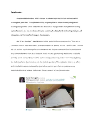 Aviva Dunsiger:

I have also been following Aviva Dunsiger, an elementary school teacher who is currently
teaching fifth grade. Mrs. Dunsiger tweets many insightful pieces of information regarding various
teaching strategies that can be used within the classroom to incorporate the many different learning
styles of students. She also tweets about inquiry education, feedback, hands-on teaching strategies, art
integration, and the role of technology in the classroom.

One of Mrs. Dunsiger’s favorite quotes is that, “Good feedback causes thinking.” Thus, she is
constantly trying to keep her students actively involved in the learning process. Therefore, Mrs. Dunsiger
has just recently begun utilizing instructional methods that provide quick feedback to students so that
they can reflect on their work. Such feedback always includes specific things the students have done
correctly as well as one or two areas that could be improved. However, instead of traditionally telling
the students what to do, she instead asks the students questions. This enables the children to reflect
and critically think about what could be done to improve their work. Such strategies promote
independent thinking, because students are then encouraged to learn by exploration.

 