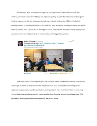Furthermore, Mrs. Dunsiger encourages the use of technology within the classroom. For
instance, she incorporates student blogs and digital storytelling to promote self-expression throughout
the learning process. She also utilizes a website known as Radio for Learning (105 the Hive) which
enables students to audio-record projects and speeches. Such technology motivates students and allows
them to become more comfortable in sharing their voices. I believe that these experiences help to make
education more relevant to students by incorporating technology into education.

One of my favorite teaching strategies that Dunsiger uses is called inquiry learning. This method
encourages students to ask questions that they themselves must answer after conducting various
experiments, observations, and research; thus placing students more in control of their own learning.
Such a student-centered environment encourages hands-on learning within cooperative groups. This
prosperous learning environmentcan be seen in the picture below.

 