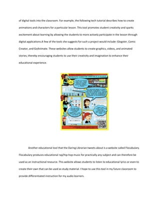 of digital tools into the classroom. For example, the following tech tutorial describes how to create
animations and characters for a particular lesson. This tool promotes student creativity and sparks
excitement about learning by allowing the students to more actively participate in the lesson through
digital applications.A few of the tools she suggests for such a project would include: Glogster, Comic
Creator, and GoAnimate. These websites allow students to create graphics, videos, and animated
stories; thereby encouraging students to use their creativity and imagination to enhance their
educational experience.

Another educational tool that the Daring Librarian tweets about is a website called Flocabulary.
Flocabulary produces educational rap/hip-hop music for practically any subject and can therefore be
used as an instructional resource. This website allows students to listen to educational lyrics or even to
create their own that can be used as study material. I hope to use this tool in my future classroom to
provide differentiated instruction for my audio learners.

 