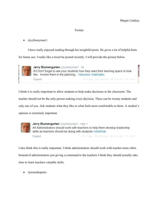 Megan Lindsey
Twitter
 @cybraryman1:
I have really enjoyed reading through his insightful posts. He gives a lot of helpful hints
for future use. I really like a tweet he posted recently. I will provide the picture below.
I think it is really important to allow students to help make decisions in the classroom. The
teacher should not be the only person making every decision. There can be twenty students and
only one of you. Ask students what they like or what feels most comfortable to them. A student’s
opinion is extremely important.
I also think this is really important. I think administrators should work with teacher more often.
Instead of administrators just giving a command to the teachers I think they should actually take
time to learn teachers valuable skills.
 @tomaltepeter:
 