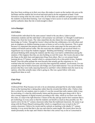 they have been working on in their own class, this makes it easier on the teacher who acts as the
facilitator and the student feel involved and motivated to do the assignment at hand. I look
forward to seeing what else she comes with, all of her ideas are authentic and great ways to keep
the students excited about learning. I am very happy to have access to such an incredible teacher
and her authentic ideas that she is kind enough to share!
Aviva Dunsiger
@avivaloca
I followed this individual for the same reason I stated in the one above, I plan to teach
elementary students and this individual‟s old username was @Grade1 so I thought I could learn a
thing or two from her tweets. The video stated that she also shares her own experiences and
knowledge on Twitter. Through her tweets I observed that she collaborates a lot with others and
puts an emphasis on children learning on pace at home as well as in the classroom. This is great
because it is important that parents and teachers are on the same page for the most part so the
student will benefit and not suffer. She also motivates the children to get involved which is a
magnificent way to keep the students engaged. „Building and thinking‟ will help encourage
advanced thinking skills among the students and this may even lead to collaboration among the
students; if this happens then they are also building on real-life issues. Her tweets also prove that
she blogs on the daily basis and appreciates blogs from others. She is a very project based
learning driven 21st
century teacher which is a greatest kind to be at this point in time. Students
benefit from this pillar perhaps the most because that actually get the experience in. As I
watched what she tweeted I saw some activities that required the students‟ involvement. For one
example they had to build a hurricane safe bridge out of provided material. You can tell from the
pictures that they were really enjoying themselves and that‟s when children learn the most in my
opinion, when they actually enjoy what is going on. She was a great follow with some
magnificent ideas as well.
Chris Wejr
@ChrisWejr
I followed Chris Wejr because not only is he an elementary principal but he also helps students
focus on the learning that is taking place rather than the rewards that follow after. I believe that
this is critical for our students since in reality it‟s not the reward that really matters while it may
be motivating, it‟s what the child actually learns and the process that goes along with it. He is
also a strong supporter of digital resumes according to the video, which as we know now from
this class, is a step in the right direction. Classes at this day and age need to have someone that is
pro technology in every sense so that the students can benefit as much as they possibly can. We
need to strive for the 21st
century classroom rather than the traditional classroom. He seems to go
along with the Project Based Learning pillar which is a magnificent way to teach in the 21st
century classroom. I believe his tweets and his outlook on teaching is the ideally 21st
century
learning, it is no secret that that is the way and what he wants taught. His tweets show how he
stands personally on the topic and I believe that that is the correct way as far as I concerned to
 