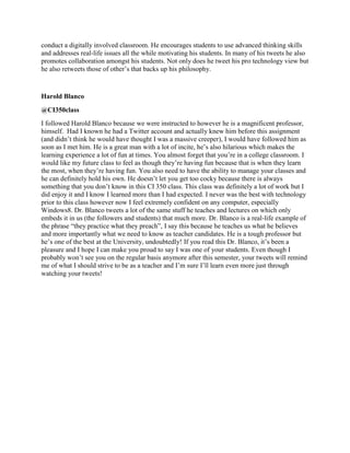 conduct a digitally involved classroom. He encourages students to use advanced thinking skills
and addresses real-life issues all the while motivating his students. In many of his tweets he also
promotes collaboration amongst his students. Not only does he tweet his pro technology view but
he also retweets those of other‟s that backs up his philosophy.
Harold Blanco
@CI350class
I followed Harold Blanco because we were instructed to however he is a magnificent professor,
himself. Had I known he had a Twitter account and actually knew him before this assignment
(and didn‟t think he would have thought I was a massive creeper), I would have followed him as
soon as I met him. He is a great man with a lot of incite, he‟s also hilarious which makes the
learning experience a lot of fun at times. You almost forget that you‟re in a college classroom. I
would like my future class to feel as though they‟re having fun because that is when they learn
the most, when they‟re having fun. You also need to have the ability to manage your classes and
he can definitely hold his own. He doesn‟t let you get too cocky because there is always
something that you don‟t know in this CI 350 class. This class was definitely a lot of work but I
did enjoy it and I know I learned more than I had expected. I never was the best with technology
prior to this class however now I feel extremely confident on any computer, especially
Windows8. Dr. Blanco tweets a lot of the same stuff he teaches and lectures on which only
embeds it in us (the followers and students) that much more. Dr. Blanco is a real-life example of
the phrase “they practice what they preach”, I say this because he teaches us what he believes
and more importantly what we need to know as teacher candidates. He is a tough professor but
he‟s one of the best at the University, undoubtedly! If you read this Dr. Blanco, it‟s been a
pleasure and I hope I can make you proud to say I was one of your students. Even though I
probably won‟t see you on the regular basis anymore after this semester, your tweets will remind
me of what I should strive to be as a teacher and I‟m sure I‟ll learn even more just through
watching your tweets!
 