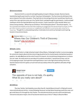 @shannoninottawa
ShannonSmithisa seventhandeighthgrade principal inOttawa,Canada.Shannonbarely
tweetedduringthe pastmonthorso that I have beenfollowingher.The few timesshe didtweet,they
were retweetsfromothereducators.TheyhadlinkstointerestingarticlesbutIwouldhave likedtosee
some of her ownopinionscome upinmy Twitterfeed.Lookingthroughherpasttweets,Ireallyenjoyed
readingan article she tweetedaboutoverthe summer.Itasksa questionIoftenwonderabout,asa
future science teacher,“Where hasourChildrens’Thrill of DiscoveryGone?”The article reports,“We
havelearned fromattitudesurveys that when students are youngerthey havegreatinterestin science.Asthey
get older, however,scienceis seenmore as 'complicated'and 'difficult,'as onesurvey said, versus 'fun'or
'inspiring.' Thoughthisisa devastatingreality,itmotivatesme tocontinue havingfunandinspiring
lessonsinmyscience classes.
@Dwight_Carter:
DwightCarteris a highschool principal inNew Albany.Followinghistwitterisveryencouraging.
He sometimestweetsaboutarticlesconcerningeducationbuthe mostlytweetsmotivational quotesor
graphics.He adds#BeGreat at the endof mostof histweets.He trulybelievesthatgreatnessisachoice
youcan make.He reallyseemstocare about hisstudentsandothers.Iwouldlove tohave such an
encouragingprincipal.Suchoptimismandhopefulnessisrare inthe highschool setting.One of my
favorite tweetsfromhimspoke somuchtruthand accuratelyreflectsthe apatheticattitudesof high
schoolers.
@CI350Class
The class Twitter,facilitatedbynone otherthanDr.Harold Blancohimself,isfilledwithrecent
newsandeducational articles.Ienjoyfollowingitbecause Iambad about keepingupwiththe news,soI
getsmall dosesof it throughthe classTwitter.The educational articlesare alsouseful andobviously
relevanttoeducationmajors.One of myfavorite tweetswasalinkto“5 Ways to Become More
 