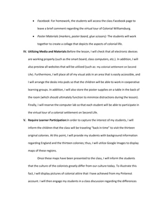 Facebook: For homework, the students will access the class Facebook page to
leave a brief comment regarding the virtual tour of Colonial Williamsburg.
Poster Materials (markers, poster board, glue scissors): The students will work
together to create a collage that depicts the aspects of colonial life.
IV. Utilizing Media and Materials:Before the lesson, I will check that all electronic devices
are working properly (such as the smart board, class computers, etc.). In addition, I will
also preview all websites that will be utilized (such as: my colonial settlement on Second
Life). Furthermore, I will place all of my visual aids in an area that is easily accessible, and

I will arrange the desks into pods so that the children will be able to work in cooperative
learning groups. In addition, I will also store the poster supplies on a table in the back of
the room (which should ultimately function to minimize distractions during the lesson).
Finally, I will reserve the computer lab so that each student will be able to participate in
the virtual tour of a colonial settlement on Second Life.
V. Require Learner Participation:In order to capture the interest of my students, I will
inform the children that the class will be traveling “back in time” to visit the thirteen
original colonies. At this point, I will provide my students with background information
regarding England and the thirteen colonies; thus, I will utilize Google Images to display
maps of these regions.
Once these maps have been presented to the class, I will inform the students
that the culture of the colonists greatly differ from our culture today. To illustrate this
fact, I will display pictures of colonial attire that I have achieved from my Pinterest
account. I will then engage my students in a class discussion regarding the differences

 