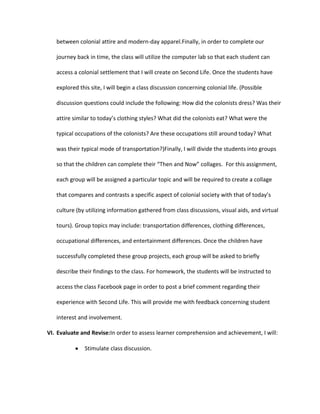 between colonial attire and modern-day apparel.Finally, in order to complete our
journey back in time, the class will utilize the computer lab so that each student can
access a colonial settlement that I will create on Second Life. Once the students have
explored this site, I will begin a class discussion concerning colonial life. (Possible
discussion questions could include the following: How did the colonists dress? Was their
attire similar to today’s clothing styles? What did the colonists eat? What were the
typical occupations of the colonists? Are these occupations still around today? What
was their typical mode of transportation?)Finally, I will divide the students into groups
so that the children can complete their “Then and Now” collages. For this assignment,
each group will be assigned a particular topic and will be required to create a collage
that compares and contrasts a specific aspect of colonial society with that of today’s
culture (by utilizing information gathered from class discussions, visual aids, and virtual
tours). Group topics may include: transportation differences, clothing differences,
occupational differences, and entertainment differences. Once the children have
successfully completed these group projects, each group will be asked to briefly
describe their findings to the class. For homework, the students will be instructed to
access the class Facebook page in order to post a brief comment regarding their
experience with Second Life. This will provide me with feedback concerning student
interest and involvement.
VI. Evaluate and Revise:In order to assess learner comprehension and achievement, I will:
Stimulate class discussion.

 