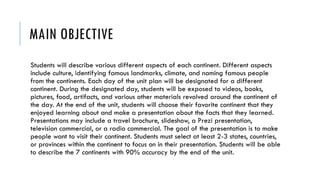 MAIN OBJECTIVE
Students will describe various different aspects of each continent. Different aspects
include culture, identifying famous landmarks, climate, and naming famous people
from the continents. Each day of the unit plan will be designated for a different
continent. During the designated day, students will be exposed to videos, books,
pictures, food, artifacts, and various other materials revolved around the continent of
the day. At the end of the unit, students will choose their favorite continent that they
enjoyed learning about and make a presentation about the facts that they learned.
Presentations may include a travel brochure, slideshow, a Prezi presentation,
television commercial, or a radio commercial. The goal of the presentation is to make
people want to visit their continent. Students must select at least 2-3 states, countries,
or provinces within the continent to focus on in their presentation. Students will be able
to describe the 7 continents with 90% accuracy by the end of the unit.
 