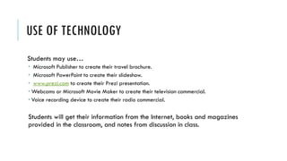USE OF TECHNOLOGY
Students may use…
 Microsoft Publisher to create their travel brochure.
 Microsoft PowerPoint to create their slideshow.
 www.prezi.com to create their Prezi presentation.
 Webcams or Microsoft Movie Maker to create their television commercial.
 Voice recording device to create their radio commercial.
Students will get their information from the Internet, books and magazines
provided in the classroom, and notes from discussion in class.
 